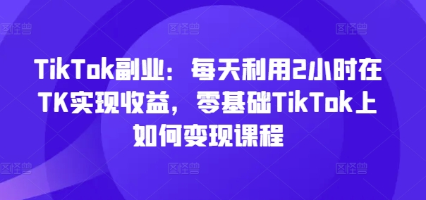 TikTok副业：每天利用2小时在TK实现收益，零基础TikTok上如何变现课程-599资源坊
