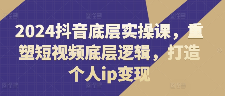 2024抖音底层实操课，​重塑短视频底层逻辑，打造个人ip变现-599资源坊