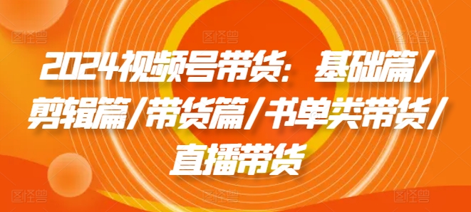 2024视频号带货：基础篇/剪辑篇/带货篇/书单类带货/直播带货-599资源坊