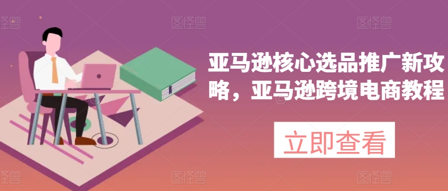 亚马逊核心选品推广新攻略，亚马逊跨境电商教程-599资源坊