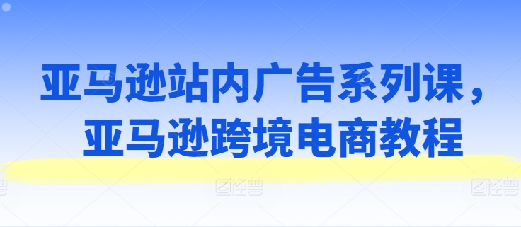 亚马逊站内广告系列课，亚马逊跨境电商教程-599资源坊