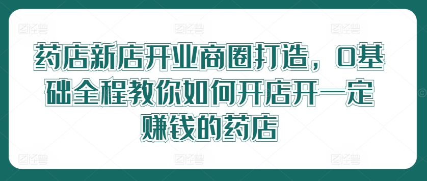 药店新店开业商圈打造，0基础全程教你如何开店开一定赚钱的药店-599资源坊