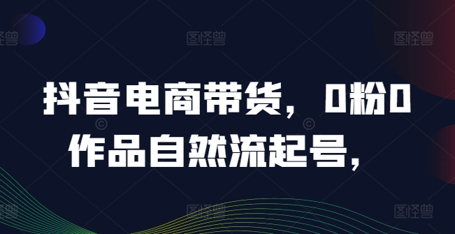 抖音电商带货，0粉0作品自然流起号，热销20多万人的抖音课程的经验分享-599资源坊