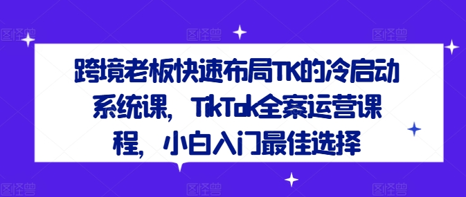 跨境老板快速布局TK的冷启动系统课，TikTok全案运营课程，小白入门最佳选择-599资源坊