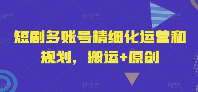 短剧多账号精细化运营和规划，搬运+原创-599资源坊