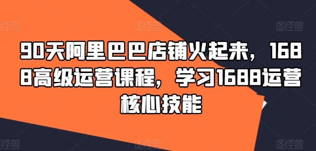 90天阿里巴巴店铺火起来，1688高级运营课程，学习1688运营核心技能-599资源坊