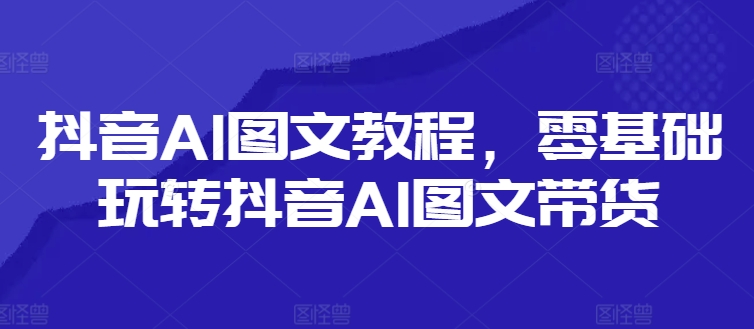 抖音AI图文教程，零基础玩转抖音AI图文带货-599资源坊