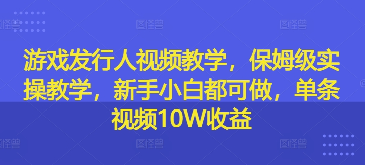 游戏发行人视频教学，保姆级实操教学，新手小白都可做，单条视频10W收益-599资源坊