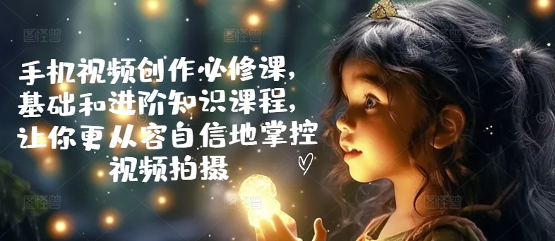 手机视频创作必修课，基础和进阶知识课程，让你更从容自信地掌控视频拍摄-599资源坊