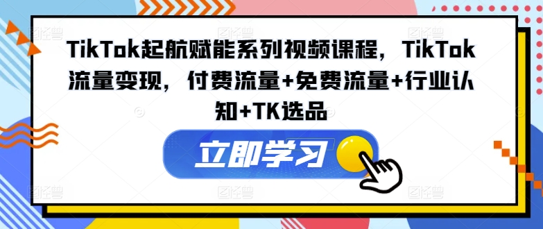 TikTok起航赋能系列视频课程，TikTok流量变现，付费流量+免费流量+行业认知+TK选品-599资源坊