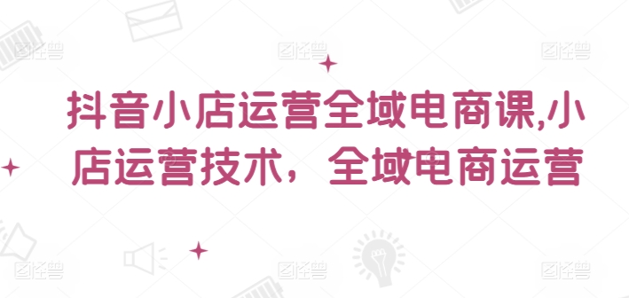 抖音小店运营全域电商课，​小店运营技术，全域电商运营-599资源坊