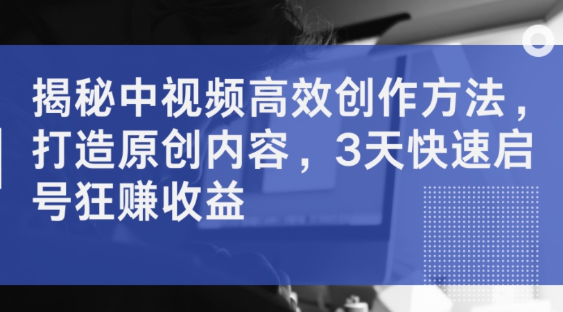 揭秘中视频高效创作方法，打造原创内容，3天快速启号狂赚收益-599资源坊