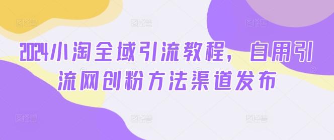 2024小淘全域引流教程，自用引流网创粉方法渠道发布-599资源坊