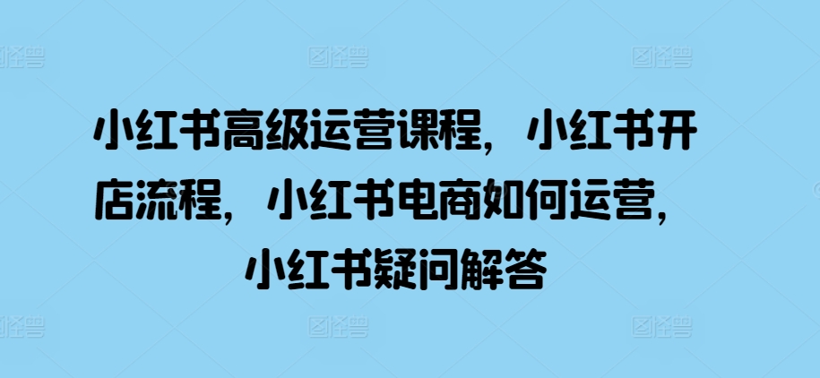 小红书高级运营课程，小红书开店流程，小红书电商如何运营，小红书疑问解答-599资源坊