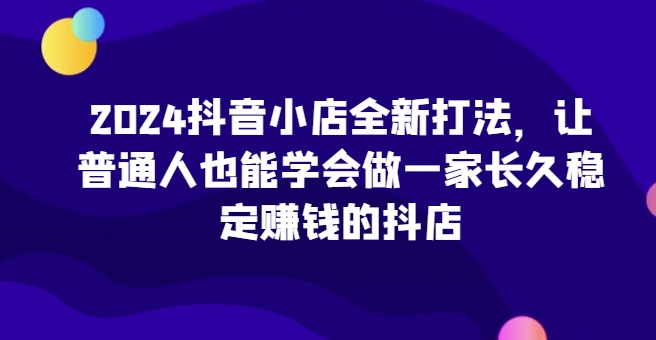 2024抖音小店全新打法，让普通人也能学会做一家长久稳定赚钱的抖店（更新）-599资源坊