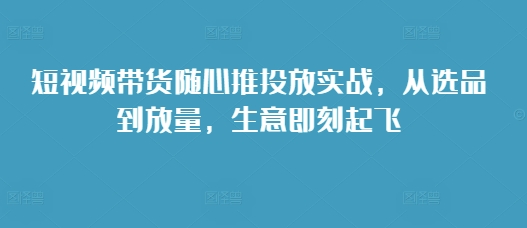 短视频带货随心推投放实战，从选品到放量，生意即刻起飞-599资源坊