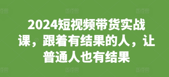 2024短视频带货实战课，跟着有结果的人，让普通人也有结果-599资源坊