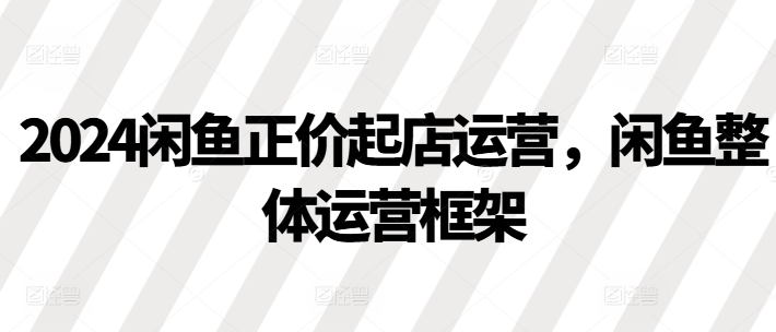 2024闲鱼正价起店运营，闲鱼整体运营框架-599资源坊