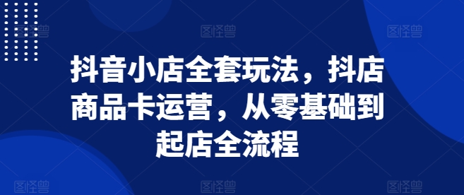 抖音小店全套玩法，抖店商品卡运营，从零基础到起店全流程-599资源坊