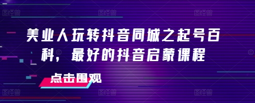 美业人玩转抖音同城之起号百科，最好的抖音启蒙课程-599资源坊
