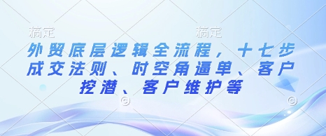 外贸底层逻辑全流程，十七步成交法则、时空角逼单、客户挖潜、客户维护等-599资源坊