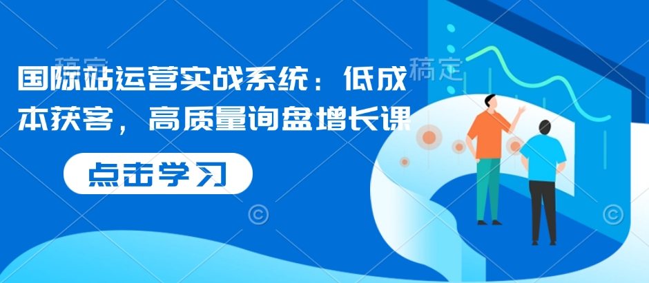 国际站运营实战系统：低成本获客，高质量询盘增长课-599资源坊