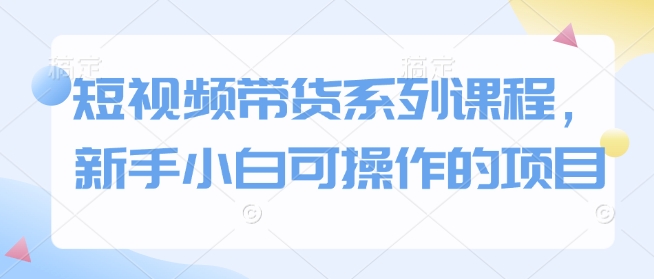 短视频带货系列课程，新手小白可操作的项目-599资源坊