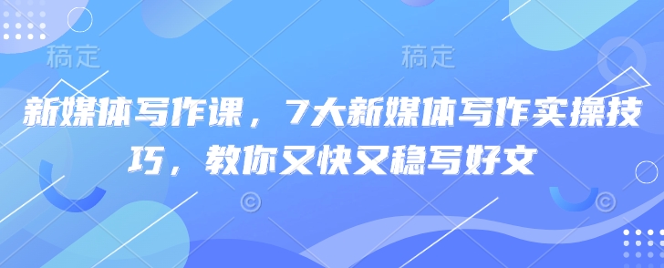 新媒体写作课，7大新媒体写作实操技巧，教你又快又稳写好文-599资源坊