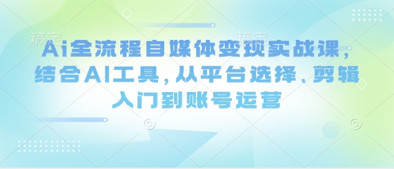 Ai全流程自媒体变现实战课，结合AI工具，从平台选择、剪辑入门到账号运营-599资源坊