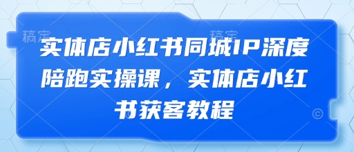 实体店小红书同城IP深度陪跑实操课，实体店小红书获客教程-599资源坊