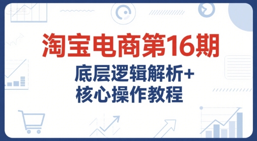 淘宝电商第16期，底层逻辑解析+核心操作教程，运营、推广提升能力的必学课程+配套资料-599资源坊