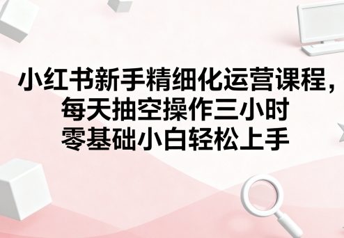 小红书新手精细化运营课程，每天抽空操作三小时，零基础小白轻松上手-599资源坊